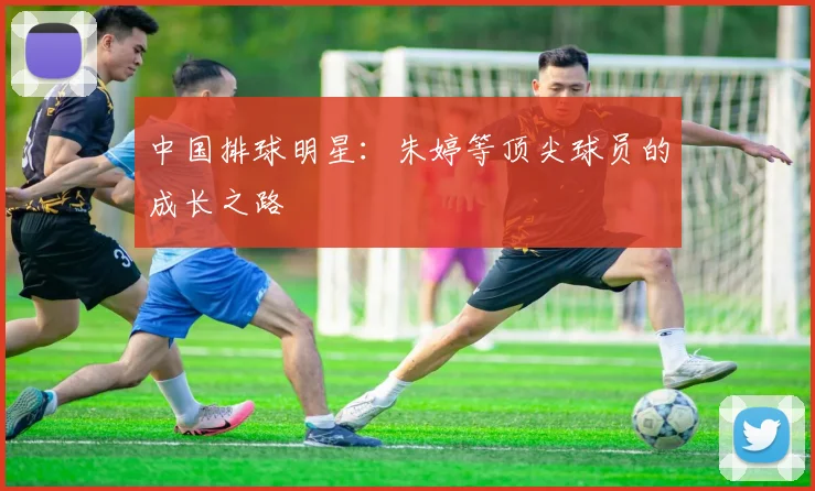 中国排球明星：朱婷等顶尖球员的成长之路