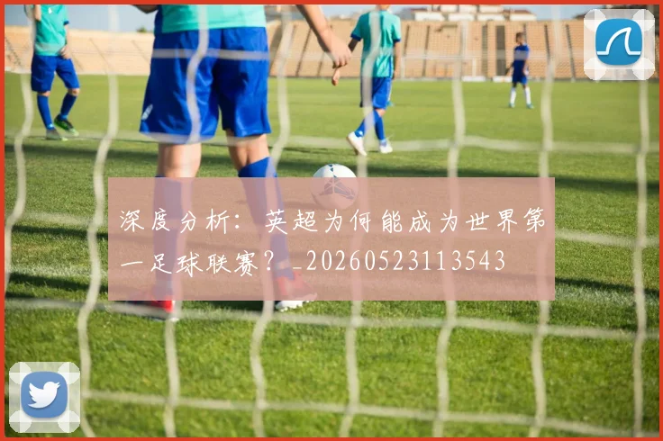 深度分析：英超为何能成为世界第一足球联赛？_20260523113543