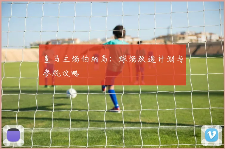 皇马主场伯纳乌:球场改造计划与参观攻略