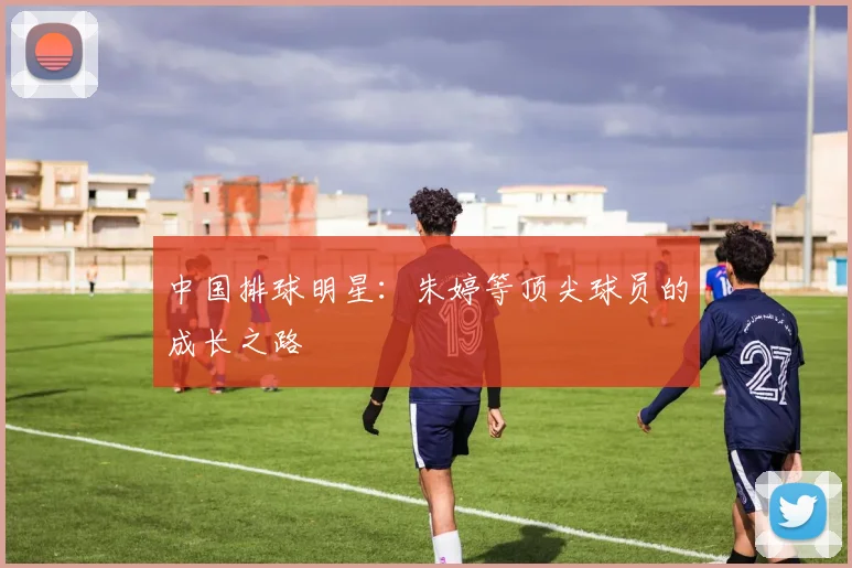 中国排球明星：朱婷等顶尖球员的成长之路