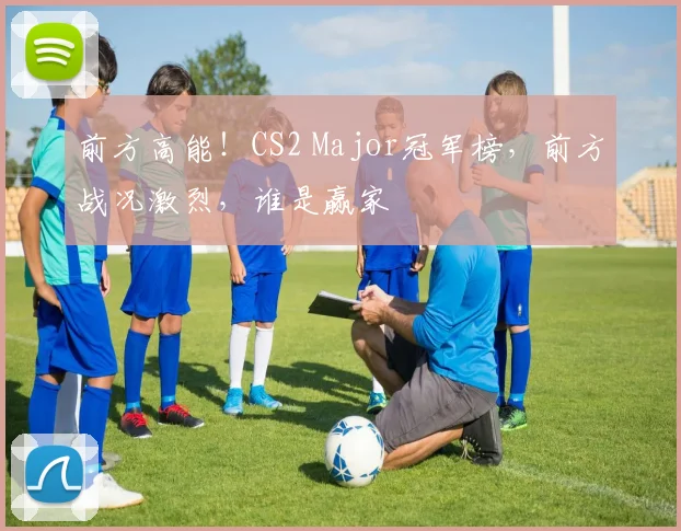 前方高能!CS2 Major冠军榜,前方战况激烈,谁是赢家