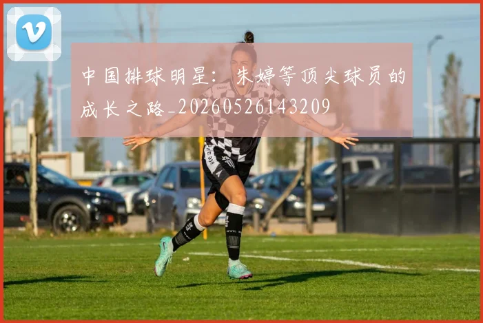 中国排球明星:朱婷等顶尖球员的成长之路_20260526143209