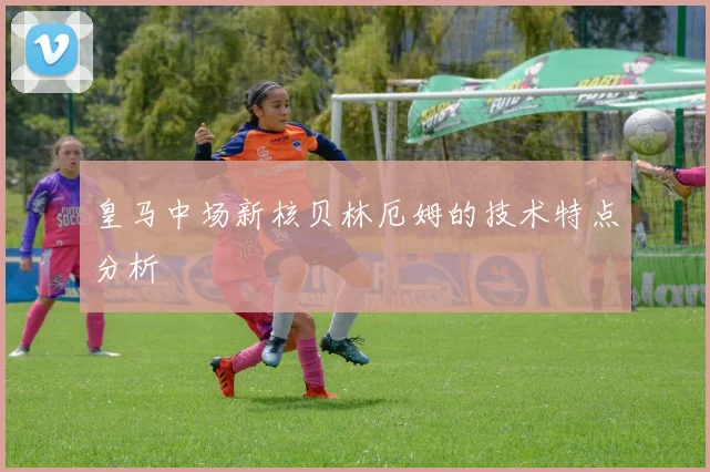皇马中场新核贝林厄姆的技术特点分析