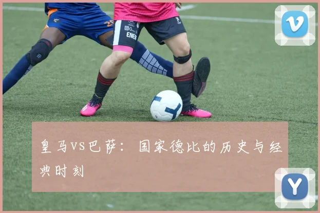 皇马vs巴萨:国家德比的历史与经典时刻